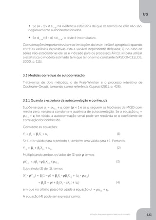 Violação dos pressupostos básicos do modelo
U3
123
•  	Se (4 - d)> d U, α
, há evidência estatística de que os termos de erro não são
negativamente autocorrelacionados.
•  	Se d L, α
<(4 - d) <d U, α
, o teste é inconclusivo.
Considerações importantes sobre as limitações do teste: i) não é apropriado quando
entre as variáveis explicativas esta a variável dependente defasada; ii) no caso de
séries não estacionárias ele só é indicado para os processos AR (1); iii) para utilizar
a estatística o modelo estimado tem que ter o termo constante (VASCONCELLOS,
2000, p. 115).
3.3 Medidas corretivas de autocorrelação
Trataremos de dois métodos, o de Prais-Winsten e o processo interativo de
Cochrane-Orcutt, tomando como referência Gujarati (2011, p. 428).
3.3.1 Quando a estrutura da autocorrelação é conhecida
Supõe-se que ut
= ρut-1
+ εt
com |ρ| < 1 e os εt
seguem as hipóteses de MQO com
média zero, variância constante e ausência de autocorrelação. Se a equação ut
=
ρut-1
+ εt
for válida, a autocorrelação serial pode ser resolvida se o coeficiente de
correlação for conhecido.
Considere as equações:
Yt
= β1
+ β2
Xt
+ ut
						 (1)
Se (1) for válida para o período t, também será válida para t-1. Portanto,
Yt-1
= β1
+ β2
Xt-1
+ ut-1
						 (2)
Multiplicando ambos os lados de (2) por ρ temos:
ρYt-1
= ρβ1
+ρβ2
Xt-1
+ρut-1
					(3)
Subtraindo (3) de (1), temos
(Yt
- ρYt-1
) = β1
(1 – ρ) + β2
Xt
- ρβ2
Xt-1
+ (ut
- ρut-1
)
= β1
(1 – ρ) + β2
(Xt
- ρXt-1
)+ (εt
)				(4)
em que no último passo foi usada a equação ut = ρut-1
+ εt
.
A equação (4) pode ser expressa como:
 