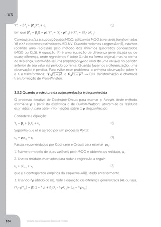Violação dos pressupostos básicos do modelo
U3
124
Y*t
= β*1
+ β*2
X*t
+ εt
						(5)
Em que β*1
= β1
(1 – ρ), Y*t
= (Yt
- ρYt-1
) e X*t
= (Xt
- ρXt-1
)
ComoεtsatisfazassuposiçõesdosMQO,aplicamosMQOàsvariáveistransformadas
Y8 e X* e obtemos estimadores MELNV. Quando rodamos a regressão (5), estamos
rodando uma regressão pelo método dos mínimos quadrados generalizados
(MQG ou GLS). A equação (4) é uma equação de diferença generalizada ou de
quase-diferença, onde regredimos Y sobre X não na forma original, mas na forma
de diferença, subtraindo-se uma proporção (ρ) do valor de uma variável no período
anterior de seu valor no período corrente. Quando fazemos a diferenciação, uma
observação é perdida. Para evitar esse problema, a primeira observação sobre Y
e X é transformada: e X1
→ Esta transformação é chamada
transformação de Prais-Winsten.
3.3.2 Quando a estrutura da autocorrelação é desconhecida
O processo iterativo de Cochrane-Orcutt para estimar ρ. Através deste método
estima-se ρ a partir da estatística d de Durbin-Watson; utilizam-se os resíduos
estimados ut para obter informações sobre o ρ desconhecido.
Considere a equação:
Yt
= β1
+ β2
Xt
+ ut
						(6)
Suponha que ut é gerado por um processo AR(1):
ut
= ρut-1
+ εt
							(7)
Passos recomendados por Cochrane e Orcutt para estimar ρεt
:
1. Estime o modelo de duas variáveis pelo MQO e obtenha os resíduos, ut
.
2. Use os resíduos estimados para rodar a regressão a seguir:
ut
= ρût-1
+ vt
							(8)
que é a contrapartida empírica do esquema AR(1) dado anteriormente.
3. Usando ^ρ obtido de (8), rode a equação de diferença generalizada (4), ou seja,
(Yt
- ρYt-1
) = β1(1 – ^ρ) + β2
(Xt
- ^ρXt-1
)+ (ut
– ^ρut-1
)
 