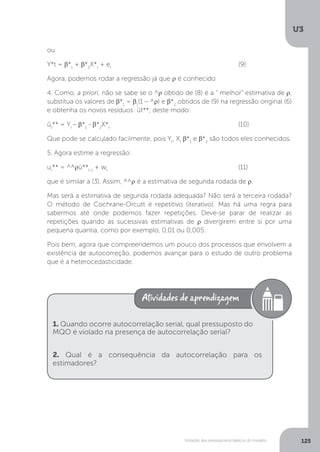 Violação dos pressupostos básicos do modelo
U3
125
ou
Y*t = β*1
+ β*2
X*t
+ et
						(9)
Agora, podemos rodar a regressão já que ρ é conhecido
4. Como, a priori, não se sabe se o ^ρ obtido de (8) é a “ melhor” estimativa de ρ,
substitua os valores de β*1
= β1
(1 – ^ρ) e β*2
obtidos de (9) na regressão original (6)
e obtenha os novos resíduos: ût**, deste modo:
ût
** = Yt
– β*1
- β*2
X*t
						(10)
Que pode se calculado facilmente, pois Yt
, Xt
β*1
e β*2
são todos eles conhecidos.
5. Agora estime a regressão:
ut
** = ^^ρû**t-1
+ wt
						(11)
que é similar a (3). Assim, ^^ρ é a estimativa de segunda rodada de ρ.
Mas será a estimativa de segunda rodada adequada? Não será a terceira rodada?
O método de Cochrane-Orcutt é repetitivo (iterativo). Mas há uma regra para
sabermos até onde podemos fazer repetições. Deve-se parar de realizar as
repetições quando as sucessivas estimativas de ρ divergirem entre si por uma
pequena quantia, como por exemplo, 0,01 ou 0,005.
Pois bem, agora que compreendemos um pouco dos processos que envolvem a
existência de autocorreção, podemos avançar para o estudo de outro problema
que é a heterocedasticidade.
1. Quando ocorre autocorrelação serial, qual pressuposto do
MQO é violado na presença de autocorrelação serial?
2. Qual é a consequência da autocorrelação para os
estimadores?
 