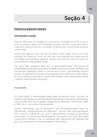 Violação dos pressupostos básicos do modelo
U3
127
Seção 4
Heterocedasticidade
Introdução à seção
Quando estimamos um modelo, um pressuposto importante do MQO, é que os
erros ou resíduos sejam homocedásticos quando atendem a este pressuposto.
Todos têm variância mínima e constante, se apresentam concentrados próximos
a uma média.
Ocorre que algumas vezes isto não se verifica, então, pode ocorrer uma forte
dispersão dos dados em torno de uma reta; uma dispersão dos dados perante
um modelo econométrico regredido. Nestes casos temos o que se chama em
econometria de heterocedasticidade.
Por outro lado, podemos dizer que a heterocedasticidade não elimina as
propriedades de inexistência de viés e consistência dos estimadores de MQO, mas
sua principal implicação reside no fato de que os erros apresentando variância
elevada, os parâmetros estimados pela regressão de ter eficiência, ou seja, deixam
de ser os melhores estimadores lineares não viesados. Para compreender melhor
o aspecto vamos estudar esta seção.
4.1 Conceito
Em linhas gerais, a heterocedasticidade pode ser descrita como “conceito de
estatística que designa uma distribuição de frequência em que todas as distribuições
condicionadas têm desvios-padrão (afastamentos) diferentes" (SANDRONI, 1989,
p. 280). Isto é, o erro não é homocedástico.
Apenas relembrando que o pressuposto da homocedasticidade pode ser
representado estatisticamente por [E(ei)2
=σ2+
], significa que cada perturbação
tem a mesma variância σ2
cujo valor é desconhecido. Quando as estimativas
contemplam um termo erro homocedástico, isto garante que cada observação
é igualmente confiável e que as estimativas dos coeficientes da regressão são
eficientes, resultando em testes de hipóteses não viesados.
 