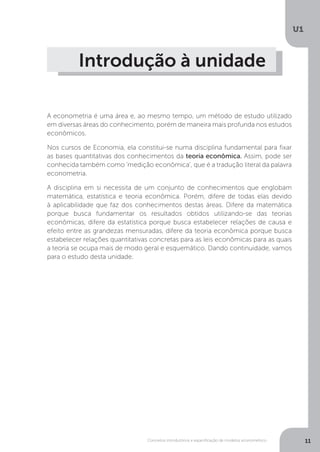 Conceitos introdutórios e especificação de modelos econométrico
U1
11
Introdução à unidade
A econometria é uma área e, ao mesmo tempo, um método de estudo utilizado
em diversas áreas do conhecimento, porém de maneira mais profunda nos estudos
econômicos.
Nos cursos de Economia, ela constitui-se numa disciplina fundamental para fixar
as bases quantitativas dos conhecimentos da teoria econômica. Assim, pode ser
conhecida também como ‘medição econômica’, que é a tradução literal da palavra
econometria.
A disciplina em si necessita de um conjunto de conhecimentos que englobam
matemática, estatística e teoria econômica. Porém, difere de todas elas devido
à aplicabilidade que faz dos conhecimentos destas áreas. Difere da matemática
porque busca fundamentar os resultados obtidos utilizando-se das teorias
econômicas, difere da estatística porque busca estabelecer relações de causa e
efeito entre as grandezas mensuradas, difere da teoria econômica porque busca
estabelecer relações quantitativas concretas para as leis econômicas para as quais
a teoria se ocupa mais de modo geral e esquemático. Dando continuidade, vamos
para o estudo desta unidade.
 