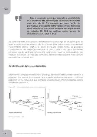 Violação dos pressupostos básicos do modelo
U3
128
Ao contrariar este pressuposto a heterocedasticidade surge de situações para as
quais a variância do termo erro não é constante para todos os valores da variável
independente (Y).Isto é,E(Xi
ei
)≠0; assim [E(ei
)2
≠σ2
]. Desta forma, as principais
consequências da heterocedasticidade é que o MQO não gera estimativas
eficientes ou de variância mínima dos parâmetros, logo os erros-padrões são
viesados e os testes t e F não são confiáveis. A heterocedasticidade é mais comum
em dados de cross-section.
4.2 Identificação da heterocedasticidade
A forma mais simples de constatar a presença da heterocedasticidade é verificar a
plotagem dos termos erros contra cada uma das variáveis explicativas, conforme
podemos ver na Figura 3.3, que compara uma distribuição homocedástica contra
uma heterocedástica.
Esse pressuposto exclui, por exemplo, a possibilidade
de a dispersão das perturbações ser maior para valores
mais altos de Xi. Por exemplo, em uma função de
produção, o pressuposto de Homoscedasticidade implica
que a variação na produção é a mesma, seja a quantidade
de trabalho 20; 100 ou qualquer outro número de
unidades (MATOS, 1995 p. 147).
Fonte: Gujarati (2011, p. 371).
Figura 3.3 – Homecedasticidade versus heterocedasticidade
 