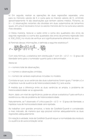 Violação dos pressupostos básicos do modelo
U3
130
b) Em seguida, realizar as operações de duas regressões separadas, uma
para os menores valores de Xi
e outra para os maiores valores de Xi
, omitindo
aproximadamente ¼ das observações que tenham valores médios. Portanto, as
(n – c) observações restantes são divididas em duas subamostras de tamanhos
iguais, em uma é necessário incluir os valores menores de X e na outra seus valores
mais elevados.
c) Desta maneira, testa-se a razão entre a soma dos quadrados dos erros da
segunda regressão e a soma dos quadrados dos erros da primeira regressão (isto
é, SQE2
/SQE1
) no intuito de verificar se é significativamente diferente de zero.
d) Partindo dessas informações, é definida a seguinte estatística F:
Com esta fórmula, a estatística tem distribuição F com [(n - c)/ 2 - k - 1] graus de
liberdade tanto para o numerador quanto para o denominador.
Adota-se:
n = número total de observações;
c = número e observações omitidas;
k = número de variáveis explicativas incluídas no modelo.
Constata-se que, se as variâncias das duas subamostras forem iguais, F tender a 1 e
a hipótese nula de ausência de heterocedasticidade (H0
) será aceita.
À medida que a diferença entre as duas variâncias se amplia, o problema de
heterocedasticidade vai se agravando.
Assim, dado um nível de significância, pode-se utilizar a estatística F para verificar a
existência ou não do problema de heterocedasticidade.
Naturalmente, se F observado >F crítico para [(n - c)/ 2 - k - 1] graus de liberdade, a
hipótese nula de homocedasticidade será rejeitada.
Ao trabalhar com grandes amostras, o teste de Goldfeld-Quandt é considerado
o mais indicado, de maneira que seja possível estimar adequadamente as duas
regressões adequadamente.
Em relação à validade, teste de Goldfeld-Quandt requer a normalidade dos resíduos
e a ausência de autocorrelação serial.
 