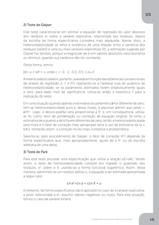 Violação dos pressupostos básicos do modelo
U3
131
2) Teste de Glejser
Este teste caracteriza-se em estimar a equação de regressão do valor absoluto
dos resíduos ei sobre a variável explicativa, relacionada aos resíduos, depois
da escolha da forma especificativa considera mais adequada. Apesar disto, a
heterocedasticidade se refira à existência de uma relação entre a variância dos
resíduos [var(ei)] e uma ou mais variáveis explicativas (X), a estimação sugerida por
Glejser faz sentido, porque a magnitude de ei em valores absolutos varia (aumenta
ou diminui), quando sua variância não for constante.
Desta forma, temos:
|e|= a + bXc
+ v, onde c = -2; -1; -0,5; 0,5; 1 ou 2
Aheterocedasticidadeé,portanto,avaliadaemfunçãodasestatísticasconvencionais
de análise de regressão (t, F e R2
), rejeitando-se a hipótese nula de ausência de
heterocedasticidade, se os parâmetros estimados forem estatisticamente iguais
a zero, para dado nível de significância. Utiliza-se então a estatística F para a
realização do teste.
Em uma situação quando apenas a estimativa do parâmetro b for diferente de zero,
tem-se heterocedasticidade pura e, desse modo, é plausível admitir que var(ei
) =
σ2
X2c
. Logo, o desvio-padrão será proporcional a Xc
e, em consequência, utiliza-
se Xc como fator de ponderação ou correção da equação original. Se tanto a
estimativa de a quanto a de b forem diferentes de zero, então a heterocedasticidade
será mista e o fator de correção mais apropriado seria o uso da estimativa da (a +
bXc), tornando assim, a correção muito mais complexa e problemática.
Salienta-se, pelo procedimento de Glejser, o fator de correção (Xc
) depende da
forma especificativa que, mais apropriadamente, ajuste |e| a Xc
ou da escolha
arbitrária de uma delas.
3) Teste de Park
Para este teste procede uma especificação que utiliza a relação e2=aXc. Sendo
assim, o teste de homocedasticidade consiste em regredir o quadrado dos
resíduos, e2
, sobre o X, usando-se a forma funcional logarítmica. Assim, desta
maneira, admitindo-se um resíduo aditivo u, a equação a ser estimada apresentada
a seguir será:
Ln e2
=Ln a + cLn X + u
Entretanto, tal forma especificativa não é aplicável no caso de a variável explicativa,
a priori relacionada a e2
, assumir valores negativos ou nulos. Para esta situação,
temos o caso da variável binária.
 