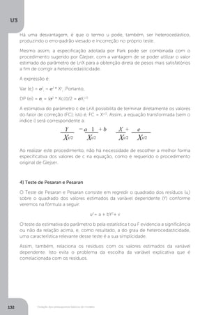 Violação dos pressupostos básicos do modelo
U3
132
Há uma desvantagem, é que o termo u pode, também, ser heterocedástico,
produzindo o erro-padrão viesado e incorreção no próprio teste.
Mesmo assim, a especificação adotada por Park pode ser combinada com o
procedimento sugerido por Glejser, com a vantagem de se poder utilizar o valor
estimado do parâmetro de LnX para a obtenção direta de pesos mais satisfatórios
a fim de corrigir a heterocedasticidade.
A expressão é:
Var (ei
) = σ2
i
= σ2
* Xc
i
.Portanto,
DP (ei) = σi
= (σ2
* Xci)1/2 = σXi
c/2
A estimativa do parâmetro c de LnX possibilita de terminar diretamente os valores
do fator de correção (FC), isto é, FC = Xc/2
. Assim, a equação transformada (sem o
índice i) será correspondente a:
Ao realizar este procedimento, não há necessidade de escolher a melhor forma
especificativa dos valores de c na equação, como é requerido o procedimento
original de Glejser.
4) Teste de Pesaran e Pesaran
O Teste de Pesaran e Pesaran consiste em regredir o quadrado dos resíduos (ui
)
sobre o quadrado dos valores estimados da variável dependente (Y) conforme
veremos na fórmula a seguir:
u2
= a + bY2
+ v
O teste da estimativa do parâmetro b pela estatística t ou F evidencia a significância
ou não da relação acima, e, como resultado, a do grau de heterocedasticidade,
uma característica relevante desse teste é a sua simplicidade.
Assim, também, relaciona os resíduos com os valores estimados da variável
dependente. Isto evita o problema da escolha da variável explicativa que é
correlacionada com os resíduos.
 