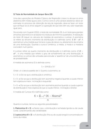 Violação dos pressupostos básicos do modelo
U3
133
5) Teste de Normalidade de Jarque-Bera (JB)
Uma das suposições do Modelo Clássico de Regressão Linear é a de que os erros
aleatórios têm media igual a zero. Como o erro é uma variável aleatória e deve ser
estimada no processo de obtenção da reta de regressão, deve-se fazer um teste
que verifique se os erros seguem a suposição de que eles têm seu valor esperado
igual zero.
De acordo com Gujarati (2011), o teste de normalidade JB, é um teste para grandes
amostras (assintótico) e se baseia nos resíduos de mínimos quadrados. A realização
do teste JB requer os cálculos de medidas de assimetria e curtose. A assimetria
se refere ao terceiro momento da distribuição e é definida como: E (X – )3
. A
assimetria é uma medida que fornece o grau de desvio ou afastamento da simetria
de uma distribuição. Quando a curva é simétrica, a média, a moda e a mediana
coincidem num ponto.
A curtose refere ao quarto momento da distribuição e é definido como: E (X –
)4
; é uma medida que reflete o grau de achatamento de uma distribuição. A
assimetria e a curtose são utilizadas para estudar a “aparência” de uma distribuição
de probabilidade.
A medida de assimetria (S) é definida como:
S = (1/N) Σ xi
3
/s3
Onde s é o desvio-padrão de X. Quanto á assimetria, se
S = 0 → Diz-se que a distribuição é simétrica
S < 0 → Diz-se que a distribuição tem assimetria negativa (quando a cauda inferior
tem espessura maior; inclinação à esquerda)
S > 0 → Diz-se que a distribuição tem assimetria positiva (quando a cauda superior
da distribuição é mais espessa do que a cauda inferior; inclinação à direita)
A medida de Curtose (K) é definida como:
Quanto à curtose, temos as seguintes possibilidades:
1. Platicúrtica (K < 3) → Neste caso, a distribuição é achatada (gorda ou de cauda
curta), caracterizando alta variabilidade.
2. Leptocúrtica (K > 3) → A distribuição (fina ou de cauda longa) é concentrada em
torno da média.
 