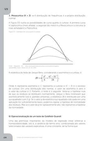 Violação dos pressupostos básicos do modelo
U3
134
3. Mesocúrtica (K = 3) → A distribuição de frequências é a própria distribuição
normal.
A Figura 3.5 ilustra as possibilidades de curva quanto à curtose. A primeira curva
é Leptocúrtica (mais afilada); a segunda (do meio) é a Mesocúrtica e a terceira (a
mais achatada) é a Platicúrtica.
A estatística do teste de Jarque-Bera, considerando a assimetria e a curtose, é:
Onde A representa assimetria e C representa a curtose e (C – 3) é o excesso
de curtose. Em uma distribuição dita normal, o valor da assimetria é zero e
o valor da curtose é 3. Portanto, o teste é o seguinte: testa-se a hipótese nula
de que os resíduos se distribuem normalmente. Jarque e Bera mostraram que
assintoticamente (isto é, grandes amostras), a estatística JB é distribuído por uma
qui-quadrado com 2 gl. Se o valor p da estatística qui-quadrado calculada em uma
aplicação for suficientemente baixo, podemos rejeitar a hipótese de normalidade
dos resíduos. Mas se o valor de p for razoavelmente alto, não rejeitamos a hipótese
da normalidade.
6) Operacionalização de um teste de Goldfeld-Quandt
Uma das premissas importantes do modelo de regressão linear refere-se à
homocedasticidade, isto é, a variância do termo erro, condicionada aos valores
selecionados das variáveis explicativas, é uma constante, de tal forma que:
Fonte: Disponível em: <http://www.pontodosconcursos.com.br/admin/imagens/
upload/1091_D.doc>. Acesso em: 12 out. 2010.
Figura 3.5 - Exemplos de curva quanto à curtose
 