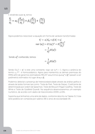 Violação dos pressupostos básicos do modelo
U3
136
E dividindo-a por σ1
temos
Agora podemos reescrever a equação em forma de variáveis transformadas:
Sendo E(ui
2
) = σi
2
e este uma constante, logo var (ui
*) = 1. Agora a variância do
termo u_i^* é homocedástico. Agora para mantermos as demais premissas do
MMQ afim de gerarmos estimadores MELNT assumimos que αi
* e βi
* passam a ser
parâmetros estimados no lugar de αi
e βi
.
Podemos detectar a presença de heterocedasticidade através da análise gráfica e
através de testes formais tais como: Teste de Park, Teste de Glejser, Coeficiente de
determinação por ordem de Spearman, Teste de Breusch-Pagan-Godfrey, Teste de
White e Teste de Goldfeld Quandt. Na sequência desenvolveremos um exemplo
numérico, de acordo com dados de Vasconcellos (2000, p.135).
Suponha que tenhamos uma série de dados, conforme descrito na Tabela 3.2. Esta
série poderia ser composta por salários (W) e anos de escolaridade (A).
 