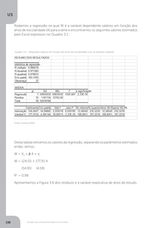 Violação dos pressupostos básicos do modelo
U3
138
Rodamos a regressão na qual W é a variável dependente salários em função dos
anos de escolaridade (A) para a série e encontramos os seguintes valores estimados
pelo Excel expressos no Quadro 3.1:
Desta tabela retiramos os valores da regressão, separando os parâmetros estimados
então, temos:
W = X0
+ β A + ei
W = 124,05 + 177,91 A
(54,91) (4,59)
R2
= 0,98
Apresentamos a Figura 3.6 dos resíduos e a variável explicativa de anos de estudo.
Fonte: A autora (2015).
Quadro 3.1 – Regressão salários em função dos anos de escolaridade com as variáveis originais
 