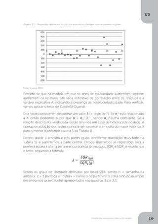 Violação dos pressupostos básicos do modelo
U3
139
Percebe-se que na medida em que os anos de escolaridade aumentam também
aumentam os resíduos, isto seria indicativo de correlação entre os resíduos e a
variável explicativa A, indicando a presença de heterocedasticidade. Para verificar,
vamos aplicar o teste de Goldfeld-Quandt.
Este teste consiste em encontrar um valor λ (= teste de F). Se σi
2
está relacionado
a Xi então podemos supor que σi
2
= σ 2
Xi
2
, sendo σ_i^2uma constante. Se a
relação descrita for verdadeira, então teremos um caso de heterocedasticidade. A
operacionalização dos testes consiste em ordenar a amostra do maior valor de X
para o menor (conforme coluna 3 da Tabela 1).
Depois dividir a amostra e três partes iguais (conforme marcação mais forte na
Tabela 1), e suprimimos a parte central. Depois realizamos as regressões para a
primeira e para a última parte e encontramos os resíduos SQR1
e SQR2
e montamos
o teste, seguindo a fórmula.
Sendo os graus de liberdade definidos por ((n-c)÷2)-k, sendo n = tamanho da
amostra, c = 3 parte da amostra k = número de parâmetros. Para o nosso exemplo
encontramos os resultados apresentados nos quadros 3.2 e 3.3.
Fonte: A autora (2015).
Quadro 3.1 – Regressão salários em função dos anos de escolaridade com as variáveis originais
 