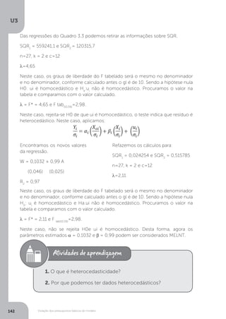 Violação dos pressupostos básicos do modelo
U3
142
Das regressões do Quadro 3.3 podemos retirar as informações sobre SQR.
SQR1
= 559241,1 e SQR2
= 120315,7
n=27, k = 2 e c=12
λ=4,65
Neste caso, os graus de liberdade do F tabelado será o mesmo no denominador
e no denominador, conforme calculado antes o gl é de 10. Sendo a hipótese nula
H0: ui é homocedástico e Ha
:ui
não é homocedástico. Procuramos o valor na
tabela e comparamos com o valor calculado.
λ = F* = 4,65 e F tab(10,5%)
=2,98.
Neste caso, rejeita-se H0 de que ui é homocedástico, o teste indica que resíduo é
heterocedástico. Neste caso, aplicamos:
Neste caso, os graus de liberdade do F tabelado será o mesmo no denominador
e no denominador, conforme calculado antes o gl é de 10. Sendo a hipótese nula
H0
: ui
é homocedástico e Ha:ui não é homocedástico. Procuramos o valor na
tabela e comparamos com o valor calculado.
λ = F* = 2,11 e F tab(10,5%)
=2,98.
Neste caso, não se rejeita H0e ui é homocedástico. Desta forma, agora os
parâmetros estimados α = 0,1032 e β = 0,99 podem ser considerados MELNT.
Encontramos os novos valores
da regressão.
W = 0,1032 + 0,99 A
(0,046) (0,025)
R2
= 0,97
Refazemos os cálculos para:
SQR1
= 0,024254 e SQR2
= 0,515785
n=27, k = 2 e c=12
λ=2,11
1. O que é heterocedasticidade?
2. Por que podemos ter dados heterocedásticos?
 