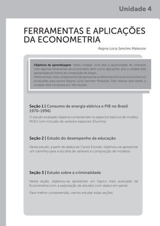 Unidade 4
FERRAMENTAS E APLICAÇÕES
DA ECONOMETRIA
O estudo analisado objetiva compreender os aspectos básicos de modelo
MQO com inclusão de variáveis especiais (Dummy).
Seção 1 | Consumo de energia elétrica e PIB no Brasil
1970-1996)
Objetivos de aprendizagem: Nesta unidade, você terá a oportunidade de conhecer
mais algumas ferramentas da econometria, bem como aplicações, pois a unidade está
apresentada em forma de composição de artigos.
Nestesentido,estaunidadepretendeapresentarasdiferentestécnicaseconométricas
produzidas pela autora Regina Lúcia Sanches Malassise. Para realizar esta tarefa, a
unidade está composta por três seções:
Regina Lúcia Sanches Malassise
Neste estudo, a partir de dados do Censo Escolar, objetivou-se apresentar
um caminho para a escolha de variáveis e composição de modelos.
Nesta seção, objetivou-se apresentar um tópico mais avançado de
Econometria com a exploração de estudos com dados em painel.
Para melhor compreensão, vamos estudar estas seções.
Seção 2 | Estudo do desempenho da educação
Seção 3 | Estudo sobre a criminalidade
 