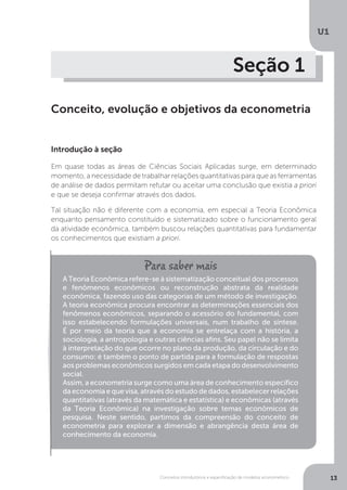 Conceitos introdutórios e especificação de modelos econométrico
U1
13
Seção 1
Conceito, evolução e objetivos da econometria
Introdução à seção
Em quase todas as áreas de Ciências Sociais Aplicadas surge, em determinado
momento, a necessidade de trabalhar relações quantitativas para que as ferramentas
de análise de dados permitam refutar ou aceitar uma conclusão que existia a priori
e que se deseja confirmar através dos dados.
Tal situação não é diferente com a economia, em especial a Teoria Econômica
enquanto pensamento constituído e sistematizado sobre o funcionamento geral
da atividade econômica, também buscou relações quantitativas para fundamentar
os conhecimentos que existiam a priori.
A Teoria Econômica refere-se à sistematização conceitual dos processos
e fenômenos econômicos ou reconstrução abstrata da realidade
econômica, fazendo uso das categorias de um método de investigação.
A teoria econômica procura encontrar as determinações essenciais dos
fenômenos econômicos, separando o acessório do fundamental, com
isso estabelecendo formulações universais, num trabalho de síntese.
É por meio da teoria que a economia se entrelaça com a história, a
sociologia, a antropologia e outras ciências afins. Seu papel não se limita
à interpretação do que ocorre no plano da produção, da circulação e do
consumo: é também o ponto de partida para a formulação de respostas
aos problemas econômicos surgidos em cada etapa do desenvolvimento
social.
Assim, a econometria surge como uma área de conhecimento específico
da economia e que visa, através do estudo de dados, estabelecer relações
quantitativas (através da matemática e estatística) e econômicas (através
da Teoria Econômica) na investigação sobre temas econômicos de
pesquisa. Neste sentido, partimos da compreensão do conceito de
econometria para explorar a dimensão e abrangência desta área de
conhecimento da economia.
 