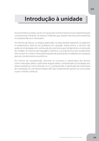 Ferramentas e aplicações da econometria
U4
149
Introdução à unidade
A econometria constitui-se em um grupo de conhecimentos muito importante para
o economista. Portanto, ler textos e materiais que utilizam técnicas econométricas
e compreendê-los é necessário.
Em termos de leitura, os artigos publicados na área sempre exploram os aspectos
e fundamentos teóricos do problema em questão. Desta forma, a técnica não
pode ser empregada sem construção de uma teoria que fundamente a construção
do modelo. Em termos de linguagem científica, o uso de técnica sem fundamento
teórico bom é o maior motivo para rejeição de publicações e trabalhos em qualquer
área do conhecimento econômico.
Em termos de compreensão, dominar os conceitos e significados dos termos
como intercepto (alfa) e coeficiente angular (beta), compreender os resultados dos
testes estatísticos como teste de t e F e, compreender o significado do coeficiente
de correlação (r) e de determinação (R2) são fundamentais para ler as conclusões
a que o estudo conduziu.
 