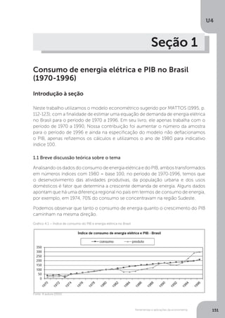 Ferramentas e aplicações da econometria
U4
151
Seção 1
Consumo de energia elétrica e PIB no Brasil
(1970-1996)
Introdução à seção
Neste trabalho utilizamos o modelo econométrico sugerido por MATTOS (1995, p.
112-123), com a finalidade de estimar uma equação de demanda de energia elétrica
no Brasil para o período de 1970 a 1996. Em seu livro, ele apenas trabalha com o
período de 1970 a 1990, Nossa contribuição foi aumentar o número da amostra
para o período de 1996 e ainda na especificação do modelo não deflacionamos
o PIB, apenas refizemos os cálculos e utilizamos o ano de 1980 para indicativo
índice 100.
1.1 Breve discussão teórica sobre o tema
Analisando os dados do consumo de energia elétrica e do PIB, ambos transformados
em números índices com 1980 = base 100, no período de 1970-1996, temos que
o desenvolvimento das atividades produtivas, da população urbana e dos usos
domésticos é fator que determina a crescente demanda de energia. Alguns dados
apontam que há uma diferença regional no país em termos de consumo de energia,
por exemplo, em 1974, 70% do consumo se concentravam na região Sudeste.
Podemos observar que tanto o consumo de energia quanto o crescimento do PIB
caminham na mesma direção.
Fonte: A autora (2015).
Gráfico 4.1 – Índice de consumo do PIB e energia elétrica no Brasil
 