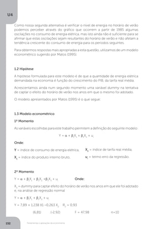 Ferramentas e aplicações da econometria
U4
152
Como nossa segunda alternativa é verificar o nível de energia no horário de verão
podemos perceber através do gráfico que ocorrem a partir de 1985 algumas
oscilações no consumo de energia elétrica, mas isto ainda não é suficiente para se
afirmar que estas oscilações sejam resultantes do horário de verão e não afetam a
tendência crescente do consumo de energia para os períodos seguintes.
Para obtermos respostas mais apropriadas a esta questão, utilizamos de um modelo
econométrico sugerido por Matos (1995).
1.2 Hipótese
A hipótese formulada para este modelo é de que a quantidade de energia elétrica
demandada na economia é função do crescimento do PIB, da tarifa real média.
Acrescentamos ainda num segundo momento uma variável dummy na tentativa
de captar o efeito do horário de verão nos anos em que o mesmo foi adotado.
O modelo apresentados por Matos (1995) é o que segue:
1.3 Modelo econométrico
1º Momento
As variáveis escolhidas para este trabalho permitem a definição do seguinte modelo:
Y = a + b1
X1
+ b2
X2
+ ui
Onde:
Y = índice de consumo de energia elétrica,
X1
= índice do produto interno bruto,
2º Momento
Y = a + b1
X1
+ b2
X2
+b3
X3
+ ui
		 Onde:
X3
= dummy para captar efeito do horário de verão nos anos em que ele foi adotado
e, na análise de regressão normal
Y = a + b1
X1
+ b2
X2
+ ui
Y = 7,89 + 1,238 X1 –0,263 X2
	R2
= 0,93
	 (6,81)	 (-2,92)		 F = 47,98 		 n=10
X2
= índice de tarifa real média,
ui
= termo erro da regressão.
 