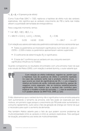 Ferramentas e aplicações da econometria
U4
154
H1
:b1
≠ b2
≠ 0 (presença de efeito)
Como Fcalc>Ftab (184,7 > 7,82), rejeita-se a hipótese de efeito nulo das variáveis
explicativas. Isto significa que as variáveis crescimento do PIB e tarifa real média
afetam a quantidade demandada de energia elétrica.
Para o segundo momento, temos:
Y = a + b1
X1
+ b2
X2
+b3
X3
+ ui
Y = 189,73 + 0,31 X1
–1,15 X2
+ 29,56X3
		 R2
= 0,96
		 (5,33)	 (-6,50) (3,50) 		 F = 184,7	 n = 27
Com relação aos valores estimados dos parâmetros estimados temos a acrescentar que:
•  	Todos os parâmetros se mostraram significativos num teste de t, pois o t
23/5% = 2,069 e todos os parâmetros apresentaram valores superiores;
•  	O coeficiente de determinação (R2
) é significativo;
•  	O teste de F confirma que as variáveis em seu conjunto exercem
significativa influência no modelo.
Quando comparamos os resultados encontrados com uma amostra maior do que
a do estudo de Matos (1995), com relação à variável dummy, o autor adverte que:
Então observamos que a variável dummy não é significativa numa amostra pequena
nem aumentando o tamanho da amostra, este fato pode ser explicado por dois
motivos, em primeiro lugar porque o crescimento do PIB pode estar aumentando o
consumo rapidamente, outro seria o fato da geração de energia ser menor do que
o necessário para suprir o aumento da demanda.
Mas também Mattos adverte para o fato de que podem ocorrer problemas de
multicolinearidade entre as variáveis e entre as variáveis explicativas. Para averiguar
tal situação, procedemos aos testes de multicolinearidade.
Com relação ao efeito individual, registre-se, porém que
a hipótese nula de ausência de efeito é somente rejeitada
no caso das variáveis tarifa real e produto interno bruto, o
que ocorre ao nível de significância de 5%, [...], já o impacto
relativo ao horário de verão, indicado pela dummy, apesar de
negativo como esperado, não se mostrou estatisticamente
significativa, isto implica que a variável não contribui para
explicar o modelo e pode ser excluída, [...], mas as estatísticas
t e F podem alterar-se (MATTOS, 1995, p. 121).
 