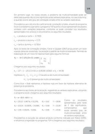 Ferramentas e aplicações da econometria
U4
155
Em primeiro lugar, no nosso estudo, o problema da multicolinearidade pode ser
detectado quando não ocorre significância das variáveis explicativas, no caso a dummy,
e quando ocorre alto grau de correlação simples entre as variáveis explicativas.
Procedemos aos cálculos do coeficiente de correlação simples, através do programa
Excel (constatamos que tanto o programa TSP quanto o Excel apresentam resultados
similares com variações pequenas, conforme se pode constatar nos resultados
apresentados nos anexos) e encontramos os seguintes resultados:
r12
= produto e tarifa = -0,7459
r13
= produto e dummy = 0,73
r23
= tarifa e dummy = -0,7854
Após os testes de correlação simples, Farrar e Glauber (1967) propuseram um teste
visando detectar a extensão, localização e padrão de multicolinearidade. Partindo da
elaboração de um novo X2 representado pela seguinte fórmula:
Chegamos aos seguintes resultados:
X2
= (27 – 1 – 1/6 (2.3+5)).Ln (1,8538-1,6982) = X2
= 44,96
Hipóteses H0
: r12
= r13
= r23
= 0 (ausência de multicolinearidade)
H1
: rij
≠ 0 (presença de multicolinearidade)
Como Xcal > Xtab rejetiamos a hipótese nula em favor da hipótese alternativa de
presença do problema.
Procedemos aos testes de localização, regredindo as variáveis explicativas, utilizando
o programa excel, chegamos aos seguintes resultados:
Como os resultados
apresentados pelo teste
de F são significativos,
comprovamos que
existe elevado grau de
multicolinearidade entre
as variáveis explicativas.
Procedemos à exclusão da variável produto conforme indicado por Matos (1995),
e refizemos a regressão no programas TSP e chegamos aos seguintes resultados:
 