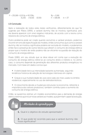 Ferramentas e aplicações da econometria
U4
156
1.5 Conclusão
Após a realização de todos estes testes verificamos, diferentemente do que foi
sugerido por Matos (1995), a variável dummy não se mostrou significativa, pois
ela deveria aparecer com sinal negativo indicando, de acordo com a teoria como
redutora do consumo de energia elétrica.
Outro problema pode ser criado quando excluímos a variável produto, podemos
incorrer em erro de especificação do modelo, então concluímos que como a variável
dummy não se mostrou significativa poderia ser excluída do modelo, e poderíamos
então face à presença de outros fatores que afetam o consumo de energia elétrica
propor que o horário de verão poderia não ser eficiente na questão de redução do
consumo de energia elétrica.
Prado (1981), em seu estudo que se deve elevar em conta que a evolução do
consumo de energia elétrica refere-se ao consumo direto e indireto e, no último
caso, o consumo depende da penetração dos diferentes produtos energéticos no
mercado. Com base em dados conclui que:
• A eletricidade terá sua intensidade bastante aumentada, seguindo
tendência histórica de adoção de tecnologias intensivas em capital.
• Graças à sua multiplicidade de usos será cada vez mais usada no âmbito
residencial, especialmente no uso de eletrodomésticos.
• O crescimento devido a mudanças estruturais na economia, referente à
importância dos setores produtivos, também contribui para o aumento do
consumo de energia elétrica.
Então, se quisermos estimar um modelo econométrico para a demanda de energia
elétrica,teremosqueincluirnovasvariáveisaomodelo,quepermitamcaptartalevolução.
1. Qual é o objetivo do estudo apresentado?
2. O que pode ter ocorrido para que a variável dummy não
fosse significativa?
 