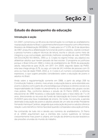 Ferramentas e aplicações da econometria
U4
157
Seção 2
Estudo do desempenho da educação
Introdução à seção
Em 2007, comemorou-se 40 anos da intensificação no combate ao analfabetismo
napopulaçãoadultanoBrasil,cujaprimeiraofensivaemmassafoicomoMovimento
Brasileiro de Alfabetização (MOBRAL). Criado pela Lei n° 5.379, de 15 de dezembro
de 1967, propunha a alfabetização funcional de jovens e adultos, visando conduzir
a pessoa humana a adquirir técnicas de leitura, escrita e cálculo como meio de
integrá-la a sua comunidade, permitindo melhores condições de vida. (HISTÓRIA
DA EDUCAÇÃO NO BRASIL, 1993, p. 1). Criado no regime militar, seu objetivo era
alfabetizar adultos que haviam passado da fase escolar. O programa se justificava
porque o Brasil tinha em 1960 o índice de analfabetismo de 39,6% da população
adulta, reduzindo-se para 14,2%, em 1977. Em 2009, segundo dados da PNAD,
esta taxa chega atingiu 9,7%, ou seja, um total de 14,1 milhões de pessoas com 15
anos ou mais de idade (TAXA, 2010, p. 1). E este é um número consideravelmente
expressivo, o que sugere pressões consideráveis sobre a educação de jovens e
adultos no Brasil.
Ainda sobre a regulamentação somente em 1988, a partir do artigo 208 na
Constituição Federal, o direito, mais amplo, à educação básica, seria estendido aos
jovens e adultos como parte de uma estratégia que ampliava os direitos sociais e as
responsabilidades do Estado no atendimento às necessidades dos grupos sociais
mais pobres. Mas, conforme destaca o estudo de Di Pierro (2001), a reforma
educacional de 1990 focalizou a educação básica para a faixa etária de 7 a 14
anos, direcionando os recursos do Fundo de Valorização do Ensino Fundamental
(FUNDEF) para esta faixa modalidade de ensino. Do fundo, foi excluída, a parcela
destinada à educação de jovens e adultos através de um veto do então Presidente
Fernando Henrique Cardoso, alegando que a educação de jovens e adultos oferecia
relação custo-benefício menos favorável quando comparada à educação primária.
Na contramão de tudo isto e devido aos números do analfabetismo, Di Pierro
et al. (2001) argumentam que a clientela dos cursos supletivos se tornava
crescentemente mais jovem e urbana, em função da dinâmica escolar brasileira e
das pressões oriundas do mundo do trabalho.
 