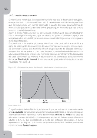 Conceitos introdutórios e especificação de modelos econométrico
U1
14
1.1 O conceito de econometria
É interessante notar que a curiosidade humana nos leva a desenvolver soluções,
e neste caminho criam-se métodos. Isto é, desenvolvem-se formas de proceder
que permitam imitar um evento observado e a partir dele criar alguma forma de
mensuração que permita, de certa forma, prever algum resultado que seja o mais
próximo possível da realidade.
Assim, o termo “econometria” foi apresentado em 1926 pelo economista Ragnar
Frisch, de origem norueguesa, que se baseou na palavra “biometria”, que já era
utilizada desde o século XIX, para referir-se aos estudos biológicos que empregavam
métodos estatísticos.
Em particular, a biometria procurava identificar uma característica específica a
partir da observação de organismos de uma mesma espécie. Assim, por exemplo,
ao identificar a altura dos homens em um grupo grande de pessoas, verificou-
se que certa altura aparecia com mais frequência, e o número de homens com
alturas diferentes desta (maiores ou menores) estavam simetricamente distribuídos
de cada lado (maior ou menor). A esta observação a estatística atribuiu o nome
de Lei da Distribuição Normal. A representação gráfica de tal situação pode ser
visualizada na Figura 1.1:
O significado da Lei da Distribuição Normal é que, se retirarmos uma amostra de
uma população para analisar uma determinada característica, a característica que
aparece com maior frequência numa determinada amostra é a média. No caso da
altura dos homens, tal estudo constatou que a altura mais frequente entre homens
adultos é 1,75 m, que corresponde à média das estaturas observadas. A curva
representada na Figura 1.1 é a curva de distribuição normal também conhecida
como curva de Gauss-Laplace.
Figura 1.1 – Representação da distribuição da altura de homens adultos
Fonte: O autor (2015).
 