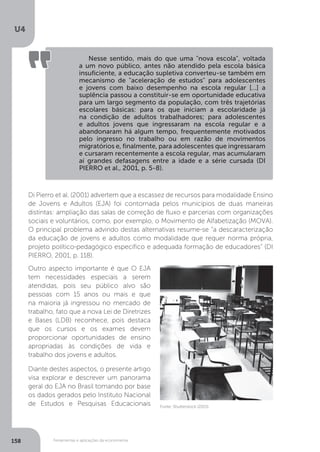 Ferramentas e aplicações da econometria
U4
158
Nesse sentido, mais do que uma "nova escola", voltada
a um novo público, antes não atendido pela escola básica
insuficiente, a educação supletiva converteu-se também em
mecanismo de "aceleração de estudos" para adolescentes
e jovens com baixo desempenho na escola regular [...] a
suplência passou a constituir-se em oportunidade educativa
para um largo segmento da população, com três trajetórias
escolares básicas: para os que iniciam a escolaridade já
na condição de adultos trabalhadores; para adolescentes
e adultos jovens que ingressaram na escola regular e a
abandonaram há algum tempo, frequentemente motivados
pelo ingresso no trabalho ou em razão de movimentos
migratórios e, finalmente, para adolescentes que ingressaram
e cursaram recentemente a escola regular, mas acumularam
aí grandes defasagens entre a idade e a série cursada (DI
PIERRO et al., 2001, p. 5-8).
Di Pierro et al. (2001) advertem que a escassez de recursos para modalidade Ensino
de Jovens e Adultos (EJA) foi contornada pelos municípios de duas maneiras
distintas: ampliação das salas de correção de fluxo e parcerias com organizações
sociais e voluntários, como, por exemplo, o Movimento de Alfabetização (MOVA).
O principal problema advindo destas alternativas resume-se “a descaracterização
da educação de jovens e adultos como modalidade que requer norma própria,
projeto político-pedagógico específico e adequada formação de educadores” (DI
PIERRO, 2001, p. 118).
Outro aspecto importante é que O EJA
tem necessidades especiais a serem
atendidas, pois seu público alvo são
pessoas com 15 anos ou mais e que
na maioria já ingressou no mercado de
trabalho, fato que a nova Lei de Diretrizes
e Bases (LDB) reconhece, pois destaca
que os cursos e os exames devem
proporcionar oportunidades de ensino
apropriadas às condições de vida e
trabalho dos jovens e adultos.
Diante destes aspectos, o presente artigo
visa explorar e descrever um panorama
geral do EJA no Brasil tomando por base
os dados gerados pelo Instituto Nacional
de Estudos e Pesquisas Educacionais Fonte: Shutterstock (2015).
 
