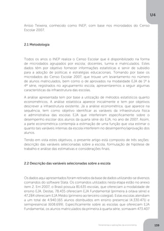 Ferramentas e aplicações da econometria
U4
159
Anísio Teixeira, conhecido como INEP, com base nos microdados do Censo
Escolar 2007.
2.1 Metodologia
Todos os anos o INEP realiza o Censo Escolar que é disponibilizado na forma
de microdados agrupados por escola; docentes, turma e matriculados. Estes
dados têm por objetivo fornecer informações estatísticas e servir de subsídio
para a adoção de políticas e estratégias educacionais. Tomando por base os
microdados do Censo Escolar 2007, que trouxe um levantamento no número
de alunos matriculados, bem como o de aprovados na modalidade EJA de 1ª à
4ª série, registrados no agrupamento escola, apresentaremos a seguir algumas
características da infraestrutura das escolas.
A análise apresentada tem por base a utilização de métodos estatísticos quanto
econométricos. A análise estatística aparece inicialmente e tem por objetivos
descrever a infraestrutura existente. Já a análise econométrica, que aparece na
sequência, tem como objetivo identificar as variáveis da infraestrutura física
e administrativa das escolas EJA que interferiram especificamente sobre o
desempenho escolar dos alunos da quarta série do EJA, no ano de 2007. Assim,
a parte econométrica contempla a estimação de uma função que visa estimar o
quanto tais variáveis internas da escola interferem no desempenho/aprovação dos
alunos.
Tendo em vista estes objetivos, o presente artigo está composto de três seções:
descrição das variáveis selecionadas sobre a escola, formulação de hipótese de
trabalho e análise das estimativas e considerações finais.
2.2 Descrição das variáveis selecionadas sobre a escola
Os dados aqui apresentados foram retirados da base de dados utilizando-se diversos
comandos do software Stata. Os comandos utilizados nesta etapa estão no anexo
item 2. Em 2007, o Brasil possuía 81.635 escolas, que ofereciam a modalidade de
ensino EJA. Destas, 78.435 ofereciam EJA Fundamental (primeira à oitava série) e
47.284 ofereciam EJA Médio (primeiro ao terceiro colegial). Estas escolas atendiam
a um total de 4.940.165 alunos distribuídos em ensino presencial (4.330.471) e
semipresencial (608.699). Especificamente sobre as escolas que ofereciam EJA
Fundamental, os alunos matriculados da primeira à quarta série, somavam 473.407
 