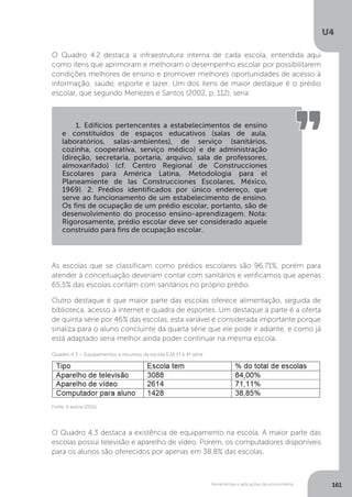 Ferramentas e aplicações da econometria
U4
161
O Quadro 4.2 destaca a infraestrutura interna de cada escola, entendida aqui
como itens que aprimoram e melhoram o desempenho escolar por possibilitarem
condições melhores de ensino e promover melhores oportunidades de acesso à
informação, saúde, esporte e lazer. Um dos itens de maior destaque é o prédio
escolar, que segundo Menezes e Santos (2002, p. 112), seria:
As escolas que se classificam como prédios escolares são 96,71%, porém para
atender à conceituação deveriam contar com sanitários e verificamos que apenas
65,5% das escolas contam com sanitários no próprio prédio.
Outro destaque é que maior parte das escolas oferece alimentação, seguida de
biblioteca, acesso à internet e quadra de esportes. Um destaque à parte é a oferta
de quinta série por 46% das escolas, esta variável é considerada importante porque
sinaliza para o aluno concluinte da quarta série que ele pode ir adiante, e como já
está adaptado seria melhor ainda poder continuar na mesma escola.
O Quadro 4.3 destaca a existência de equipamento na escola. A maior parte das
escolas possui televisão e aparelho de vídeo. Porém, os computadores disponíveis
para os alunos são oferecidos por apenas em 38,8% das escolas.
Fonte: A autora (2015).
Quadro 4.3 – Equipamentos e recursos da escola EJA 1ª à 4ª série
1. Edifícios pertencentes a estabelecimentos de ensino
e constituídos de espaços educativos (salas de aula,
laboratórios, salas-ambientes), de serviço (sanitários,
cozinha, cooperativa, serviço médico) e de administração
(direção, secretaria, portaria, arquivo, sala de professores,
almoxarifado) (cf. Centro Regional de Construcciones
Escolares para América Latina, Metodologia para el
Planeamiente de las Construcciones Escolares, México,
1969). 2. Prédios identificados por único endereço, que
serve ao funcionamento de um estabelecimento de ensino.
Os fins de ocupação de um prédio escolar, portanto, são de
desenvolvimento do processo ensino-aprendizagem. Nota:
Rigorosamente, prédio escolar deve ser considerado aquele
construído para fins de ocupação escolar.
 