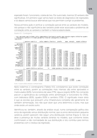 Ferramentas e aplicações da econometria
U4
163
esperado foram: funcionário, coleta de lixo. Por outro lado, tivemos 10 variáveis não
significativas. Em primeiro lugar vamos fazer os testes de diagnóstico de regressões
e só depois vamos buscar alternativas que nos permitam corrigir os problemas.
Nossa primeira ação é verificar a correlação parcial entre as variáveis do modelo,
isto porque a não significância das variáveis pode estar associada a problemas de
correlação entre as variáveis e também a heterocedasticidade.
Após rodarmos o correlograma (Tabela 4.5), constatamos que existe correlação
entre as variáveis, porém as correlações mais intensas são entre aprovados e
matriculados (64%), funcionários de salas (77%); água e esgoto (63%). No comando
pwcorr a significância da correlação entre alimentação e funcionário foi (70%),
com biblioteca (85%), quadra (93%) e sanitário (73%). O significado maior disto
é que as escolas que possuem uma infraestrutura completa vão geralmente ter
também alimentação. Isto não quer dizer que uma determina a outra, mas que
onde existe um existe outro.
Identificou-se, também, através da análise visual, numa comparação gráfica dos
erros da regressão versus distribuição normal, que os erros demonstram pequena
variância, porém parecem não seguir uma distribuição normal (Figura 1). Isto se
deve à presença de muitas variáveis binárias no modelo, que conforme testes
confirmaram a não normalidade de sua distribuição e isto contribui para termos
problemas com o resíduo da regressão.
Quadro 4.5 – Correlograma
Fonte: A autora (2015) (utilizado o software Stata).
 