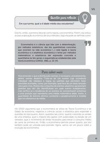 Conceitos introdutórios e especificação de modelos econométrico
U1
15
Esta foi, então, a primeira ideia de como nasceu a econometria. Porém, ela voltou-
se para a aplicação econômica de seus métodos, logo ela pode ser definida como:
Hill (2010) argumenta que a econometria se utiliza de Teoria Econômica e de
Dados da economia, negócios e ciências sociais e estatística para responder a
questões do tipo quanto. Assim, questões tais como: quanto crescerão as vendas
de uma empresa, qual o impacto dos gastos com publicidade na eleição de um
vereador, qual o incremento de renda necessário para elevar o consumo médio
de carne de primeira etc. Então, a econometria permite prever quanto, por isto
também pode ser utilizada para previsão. Agora, vamos ver um pouco sobre a
evolução da econometria.
Em sua turma, qual a é idade média dos estudantes?
Econometria é a ciência que lida com a determinação,
por métodos estatísticos, das leis quantitativas concretas
que ocorrem na vida econômica [...] está ligada à teoria
econômica e à estatística econômica e tenta por métodos
matemáticos e estatísticos dar expressão concreta e
quantitativa às leis gerais e esquemáticas estabelecidas pela
teoria econômica (LANGE, 1961, p. 13-14).
Para entender o que é distribuição normal, é necessário, primeiramente,
definir evento aleatório. Trata-se de um evento cuja ocorrência
individual não obedece a regras ou padrões que permitam fazer
previsões acertadas, como, por exemplo, qual face de um dado lançado
cairá para cima. Muitos dos conjuntos de eventos aleatórios apresentam
padrões que não são identificáveis em cada evento isoladamente,
mas verifica-se a tendência de os eventos se concentrarem próximos
a uma posição que representa uma média matemática deles. Assim, a
quantidade de eventos diminui constante e gradativamente à medida
que nos afastamos da média.
 