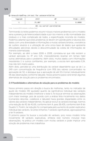 Ferramentas e aplicações da econometria
U4
170
D
Terminando os testes podemos resumir nossos maiores problemas com o modelo
seria a presença de heterocedasticidade e por isto mesmo a não normalidade dos
resíduos e o mais complicado de todos, a especificação incorreta do modelo.
Podemos adiantar que estes problemas se devem em grande parte à natureza dos
dados com uma diversidade e informações e muitas variáveis binárias, a existência
de outliers severos e a utilização de uma única base de dados que apresenta
dificuldades adicionais devido à descontinuidade da coleta de informações de
maneira sistematizada.
Por exemplo, ao abrir a base 2006 e 2008, constatou-se que não existem a
variável aprovada no 4º ano EJA, impossibilitando levantar em tempo hábil
outras alternativas para o problema. Além disto, muitos dados com informações
inexistentes (.) e outros conflitantes, por exemplo, a escola tem aprovados EJA,
mas não tem matriculados.
Além disto, percebe-se uma distribuição da variável dependente que vai de 1 a
249 com concentração de frequência com 95% dos valores concentrados na
aprovação de 50, e destaque que a aprovação de até 10 é tomar individualmente
5% das observações conforme tabulate. Nosso próximo passo será tentar algumas
alternativas de solução para os problemas encontrados.
2.4 Possibilidades e alternativas de solução para os problemas do modelo
Nosso primeiro passo em direção à busca de melhorias, tanto no indicador de
ajuste do modelo (R2 ajustado) quanto da significância individual das variáveis
independentes do modelo (melhorar o teste t), foi buscar eliminar as observações
com maior leverege, pois de acordo com a análise feita inicialmente nos dados
(comandos describe, codebook e tabulate) havia grandes disparidades entre os
valores das variáveis independentes. Ao aplicar excluir as variáveis leverage, tivemos
uma redução do R2 de 42,6%, conforme item A, para 38,42%, conforme item B do
Quadro 5. Porém, tal redução foi compensada pelo aumento do poder explicativo
individual das variáveis. Se antes tínhamos 7 variáveis significativas, agora passamos
a ter 9 variáveis.
O próximo passo foi buscar a exclusão de variáveis, pois nosso modelo tinha
inicialmente 18 variáveis explicativas, embora este número incluísse mais
observações, na prática um modelo com muitas variáveis e pode implicar uma
solução de problemas mais trabalhosa.
Fonte: A autora (2015) (utilizado o software Stata).
 