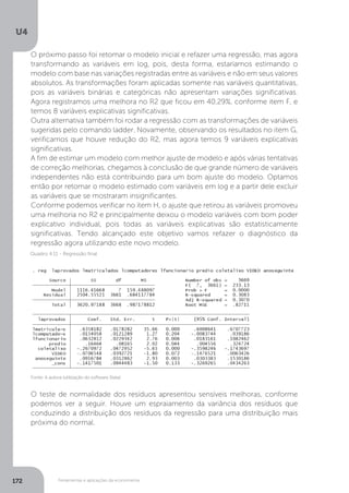 Ferramentas e aplicações da econometria
U4
172
O próximo passo foi retomar o modelo inicial e refazer uma regressão, mas agora
transformando as variáveis em log, pois, desta forma, estaríamos estimando o
modelo com base nas variações registradas entre as variáveis e não em seus valores
absolutos. As transformações foram aplicadas somente nas variáveis quantitativas,
pois as variáveis binárias e categóricas não apresentam variações significativas.
Agora registramos uma melhora no R2 que ficou em 40,29%, conforme item F, e
temos 8 variáveis explicativas significativas.
Outra alternativa também foi rodar a regressão com as transformações de variáveis
sugeridas pelo comando ladder. Novamente, observando os resultados no item G,
verificamos que houve redução do R2, mas agora temos 9 variáveis explicativas
significativas.
A fim de estimar um modelo com melhor ajuste de modelo e após várias tentativas
de correção melhorias, chegamos à conclusão de que grande número de variáveis
independentes não está contribuindo para um bom ajuste do modelo. Optamos
então por retomar o modelo estimado com variáveis em log e a partir dele excluir
as variáveis que se mostraram insignificantes.
Conforme podemos verificar no item H, o ajuste que retirou as variáveis promoveu
uma melhoria no R2 e principalmente deixou o modelo variáveis com bom poder
explicativo individual, pois todas as variáveis explicativas são estatisticamente
significativas. Tendo alcançado este objetivo vamos refazer o diagnóstico da
regressão agora utilizando este novo modelo.
O teste de normalidade dos resíduos apresentou sensíveis melhoras, conforme
podemos ver a seguir. Houve um espraiamento da variância dos resíduos que
conduzindo a distribuição dos resíduos da regressão para uma distribuição mais
próxima do normal.
Fonte: A autora (utilização do software Stata)
Quadro 4.11 - Regressão final
 