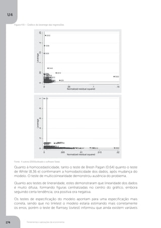 Ferramentas e aplicações da econometria
U4
174
Quanto à homocedasticidade, tanto o teste de Bresh Pagan (0.64) quanto o teste
de White (8,36 e) confirmaram a homodasticidade dos dados, após mudança do
modelo. O teste de multicolinearidade demonstrou ausência do problema.
Quanto aos testes de lineraridade, estes demonstraram que linearidade dos dados
é muito difusa, formando figuras centralizadas no centro do gráfico, embora
seguindo certa tendência, ora positiva ora negativa.
Os testes de especificação do modelo apontam para uma especificação mais
correta, sendo que no linktest o modelo estaria estimando mais corretamente
os erros, porém o teste de Ramsey (ovtest) informou que ainda existem variáveis
Fonte: A autora (2015)(utilizado o software Stata).
Figura 4.6 – Gráfico do leverege das regressões
 