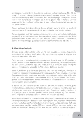 Ferramentas e aplicações da econometria
U4
175
omitidas no modelo (0.0414) conforme podemos verificar nas figuras 39 e 40 do
anexo. O resultado do ovtest já era perfeitamente esperado, porque com certeza
outras variáveis importantes como renda, taxa de desemprego, condição na família
influenciam as variáveis do modelo de maneira geral e não somente a variável
dependente. Um resultado melhor para o teste realmente causaria mais espanto
do que entusiasmo.
Todos os testes de independência (Durbin Watson, durbina, archlm e bigdfrey)
demonstraram não haver dependência temporal entre os erros das variáveis.
Foram rodadas, a partir da regressão inicial, inúmeras outras regressões modificadas
para verificar se haveria melhoria da regressão sem desprezar ou omitir variáveis
pré-selecionadas. Como nenhuma dela mostrou melhor, optamos por continuar
com o modelo em log e que excluiu variáveis conforme Quadro 4.5, letra H.
2.5 Considerações finais
Embora a regressão final não tenha um R2 mais elevado que inicial, ela permitiu
encontrar mais variáveis significativas e foi o modelo que melhor se adaptou aos
testes de pressupostos do MQO.
Sabemos que o modelo aqui proposto padece de uma série de dificuldades e
para o mundo real seria necessário incluir mais variáveis que não estão presentes
na base utilizada, cabendo aqui uma ressalva de que o mesmo pode servir para
estudos iniciais com a utilização do Microdados do Censo Escolar.
Sabe-se, também, que esta base apresenta uma série de limitações, entre elas a
mais grave é a descontinuidade das variáveis pesquisadas. Neste estudo poderíamos
futuramente tentar a técnica de regressão com dados em painel, aliás seria mais
adequado para tratar com a diversidade de informações abordadas pelo estudo,
porém a variável dependente de nosso modelo não aparece nos dados das escolas,
nem em 2006 e nem em 2008.
E parece ser uma variável que foi levantada em um ano atípico. Portanto, para
melhor utilização da base as autoridades deveriam privilegiar e montá-las para que
ela fosse um instrumento de pesquisa completo. Quanto ao modelo escolhido e
a explicação para as variáveis, podemos dizer que ao eliminar algumas variáveis,
ainda foi possível captar seus efeitos através das variáveis restantes.
As variáveis de infraestrutura apresentaram o seguinte comportamento: ao manter a
variável prédio escolar, e de acordo com a definição do INEP, no prédio está presente
uma infraestrutura, conforme também observamos na análise estatística. 96 % das
escolas estão em prédio escolar, 98% tem energia, 65% contam com sanitário no
prédio da escola, 56% tem esgoto, 52% têm biblioteca e 45% tem quadra de esportes.
 