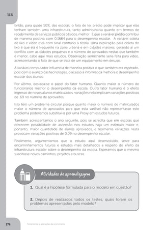 Ferramentas e aplicações da econometria
U4
176
Então, para quase 50%, das escolas, o fato de ter prédio pode implicar que elas
tenham também uma infraestrutura, tanto administrativa quanto em termos de
recebimento de serviços públicos básicos, melhor. E que a variável prédio contribui
de maneira positiva com 0,1664 para o desempenho escolar. A variável coleta
de lixo e vídeo está com sinal contrário à teoria. Uma explicação para coleta do
lixo é que ela é frequente na zona urbana e em cidades maiores, gerando aí um
conflito com as cidades pequenas e o número de aprovados nestas que também
é menor, cabe aqui mais estudos. Observação semelhante seria feita para vídeo,
acrescentando o fato de que se trata de um equipamento em desuso.
A variável computador influencia de maneira positiva o que também era esperado,
pois com o avanço das tecnologias, o acesso à informática melhora o desempenho
escolar dos alunos.
Por último, destaca-se o papel do fator humano. Quanto maior o número de
funcionários melhor o desempenho da escola. Outro fator humano é o efeito
ingresso de novos alunos matriculados, variações nela implicam variações positivas
de .69 no número de aprovados.
Isto tem um problema circular porque quanto maior o número de matriculados
maior o número de aprovados para que esta variável não representasse este
problema poderíamos substituí-la por uma Proxy em estudos futuros.
Também acrescentamos o ano seguinte, pois se acredita que em escolas que
oferecem possibilidade de ascensão nos estudos haja um estímulo maior e,
portanto, maior quantidade de alunos aprovados, e realmente variações nesta
provocam variações positivas de 0,09 no desempenho escolar.
Finalmente, argumentamos que o estudo aqui desenvolvido, serve para
encaminhamentos futuros e estudos mais detalhados a respeito do efeito da
infraestrutura escolar sobre o desempenho da escola. Esperamos que o mesmo
suscitasse novos caminhos, projetos e buscas.
1. Qual é a hipótese formulada para o modelo em questão?
2. Depois de realizados todos os testes, quais foram os
problemas apresentados pelo modelo?
 