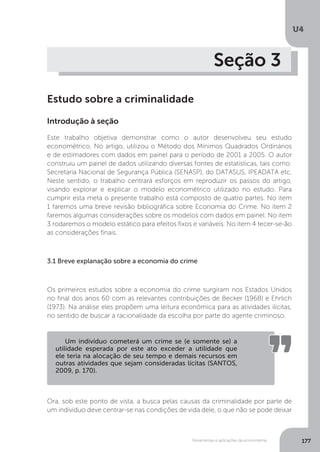 Ferramentas e aplicações da econometria
U4
177
Seção 3
Estudo sobre a criminalidade
Introdução à seção
Este trabalho objetiva demonstrar como o autor desenvolveu seu estudo
econométrico. No artigo, utilizou o Método dos Mínimos Quadrados Ordinários
e de estimadores com dados em painel para o período de 2001 a 2005. O autor
construiu um painel de dados utilizando diversas fontes de estatísticas, tais como:
Secretaria Nacional de Segurança Pública (SENASP), do DATASUS, IPEADATA etc.
Neste sentido, o trabalho centrará esforços em reproduzir os passos do artigo,
visando explorar e explicar o modelo econométrico utilizado no estudo. Para
cumprir esta meta o presente trabalho está composto de quatro partes. No item
1 faremos uma breve revisão bibliográfica sobre Economia do Crime. No item 2
faremos algumas considerações sobre os modelos com dados em painel. No item
3 rodaremos o modelo estático para efeitos fixos e variáveis. No item 4 tecer-se-ão
as considerações finais.
3.1 Breve explanação sobre a economia do crime
Os primeiros estudos sobre a economia do crime surgiram nos Estados Unidos
no final dos anos 60 com as relevantes contribuições de Becker (1968) e Ehrlich
(1973). Na análise eles propõem uma leitura econômica para as atividades ilícitas,
no sentido de buscar a racionalidade da escolha por parte do agente criminoso.
Ora, sob este ponto de vista, a busca pelas causas da criminalidade por parte de
um indivíduo deve centrar-se nas condições de vida dele, o que não se pode deixar
Um indivíduo cometerá um crime se (e somente se) a
utilidade esperada por este ato exceder a utilidade que
ele teria na alocação de seu tempo e demais recursos em
outras atividades que sejam consideradas lícitas (SANTOS,
2009, p. 170).
 