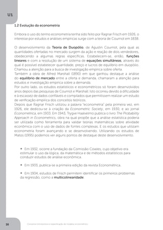 Conceitos introdutórios e especificação de modelos econométrico
U1
16
1.2 Evolução da econometria
Embora o uso do termo econometria tenha sido feito por Ragnar Frisch em 1926, o
interesse por estudos e análises empíricas surge com a teoria de Cournot em 1838.
O desenvolvimento da Teoria de Duopólio, de Agustin Cournot, pela qual as
quantidades ofertadas no mercado surgem da ação e reação de dois vendedores,
obedecendo a algumas regras específicas. Estabelecem-se, então, funções
lineares e com a resolução de um sistema de equações simultâneas, através do
qual é possível estabelecer quantidade, preço e lucros de equilíbrio em duopólio.
Chamou a atenção para a busca de investigação empírica sobre oferta.
Também a obra de Alfred Marshall (1890) em que ganhou destaque a análise
do equilíbrio de mercado entre a oferta e demanda, chamaram a atenção para
estudos e investigação empírica sobre a demanda.
Por outro lado, os estudos estatísticos e econométricos só foram desenvolvidos
anos depois das pesquisas de Cournot e Marshall. Isto ocorreu devido à dificuldade
e à escassez de dados confiáveis e compilados que permitissem realizar um estudo
de verificação empírica dos conceitos teóricos.
Depois que Ragnar Frisch utilizou a palavra “econometria” pela primeira vez, em
1926, ele dedicou-se à criação da Econometric Society, em 1930, e ao jornal
Econometrica, em 1933. Em 1943, Trygve Haalvelmo publica o livro The Probability
Approach in Econometrics, obra na qual propõe que a análise estatística poderia
ser utilizada como ferramenta para validar teorias matemáticas sobre atividade
econômica com o uso de dados de fontes complexas. E os estudos que utilizam
econometria foram avançando e se desenvolvendo. Utilizando os estudos de
Matos (1995) podemos ver alguns pontos de destaque deste desenvolvimento.
•  	Em 1932, ocorre a fundação da Comissão Cowles, cujo objetivo era
estimular o uso da lógica, da matemática e de métodos estatísticos para
conduzir estudos de análise econômica.
•  	Em 1933, publica-se a primeira edição da revista Econométrica.
•  	Em 1934, estudos de Frisch permitem identificar os primeiros problemas
da regressão, como a multicolinearidade.
 