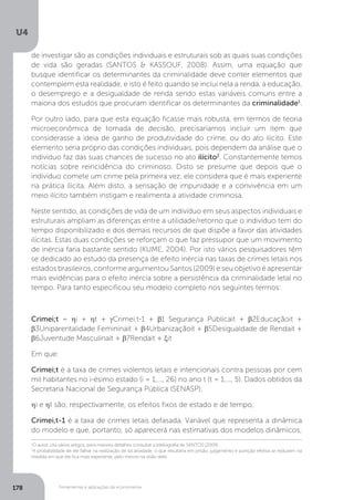 Ferramentas e aplicações da econometria
U4
178
de investigar são as condições individuais e estruturais sob as quais suas condições
de vida são geradas (SANTOS & KASSOUF, 2008). Assim, uma equação que
busque identificar os determinantes da criminalidade deve conter elementos que
contemplem esta realidade, e isto é feito quando se inclui nela a renda, a educação,
o desemprego e a desigualdade de renda sendo estas variáveis comuns entre a
maioria dos estudos que procuram identificar os determinantes da criminalidade1
.
Por outro lado, para que esta equação ficasse mais robusta, em termos de teoria
microeconômica de tomada de decisão, precisaríamos incluir um item que
considerasse a ideia de ganho de produtividade do crime, ou do ato ilícito. Este
elemento seria próprio das condições individuais, pois dependem da análise que o
indivíduo faz das suas chances de sucesso no ato ilícito2
. Constantemente temos
notícias sobre reincidência do criminoso. Disto se presume que depois que o
indivíduo comete um crime pela primeira vez, ele considera que é mais experiente
na prática ilícita. Além disto, a sensação de impunidade e a convivência em um
meio ilícito também instigam e realimenta a atividade criminosa.
Neste sentido, as condições de vida de um indivíduo em seus aspectos individuais e
estruturais ampliam as diferenças entre a utilidade/retorno que o indivíduo tem do
tempo disponibilizado e dos demais recursos de que dispõe a favor das atividades
ilícitas. Estas duas condições se reforçam o que faz pressupor que um movimento
de inércia faria bastante sentido (KUME, 2004). Por isto vários pesquisadores têm
se dedicado ao estudo da presença de efeito inércia nas taxas de crimes letais nos
estados brasileiros, conforme argumentou Santos (2009) e seu objetivo é apresentar
mais evidências para o efeito inércia sobre a persistência da criminalidade letal no
tempo. Para tanto especificou seu modelo completo nos seguintes termos:
Crimei;t = ηi + ηt + γCrimei,t-1 + β1 Segurança Públicait + β2Educaçãoit +
β3Uniparentalidade Femininait + β4Urbanizaçãoit + β5Desigualdade de Rendait +
β6Juventude Masculinait + β7Rendait + ξit
Em que:
Crimei;t é a taxa de crimes violentos letais e intencionais contra pessoas por cem
mil habitantes no i-ésimo estado (i = 1,..., 26) no ano t (t = 1,..., 5). Dados obtidos da
Secretaria Nacional de Segurança Pública (SENASP);
ηi e ηt são, respectivamente, os efeitos fixos de estado e de tempo;
Crimei,t-1 é a taxa de crimes letais defasada. Variável que representa a dinâmica
do modelo e que, portanto, só aparecerá nas estimativas dos modelos dinâmicos;
1
O autor cita vários artigos, para maiores detalhes consultar a bibliografia de SANTOS (2009)
2
A probabilidade de ele falhar na realização de tal atividade, o que resultaria em prisão, julgamento e punição efetiva se reduzem na
medida em que ele fica mais experiente, pelo menos na visão dele.
 