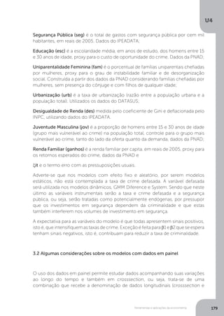 Ferramentas e aplicações da econometria
U4
179
Segurança Pública (seg) é o total de gastos com segurança pública por cem mil
habitantes, em reais de 2005. Dados do IPEADATA;
Educação (esc) é a escolaridade média, em anos de estudo, dos homens entre 15
e 30 anos de idade, proxy para o custo de oportunidade do crime. Dados da PNAD;
Uniparentalidade Feminina (fam) é o porcentual de famílias uniparentais chefiadas
por mulheres, proxy para o grau de instabilidade familiar e de desorganização
social. Construída a partir dos dados da PNAD considerando famílias chefiadas por
mulheres, sem presença do cônjuge e com filhos de qualquer idade;
Urbanização (urb) é a taxa de urbanização (razão entre a população urbana e a
população total). Utilizados os dados do DATASUS;
Desigualdade de Renda (des) medida pelo coeficiente de Gini e deflacionada pelo
INPC, utilizando dados do IPEADATA.
Juventude Masculina (jov) é a proporção de homens entre 15 e 30 anos de idade
(grupo mais vulnerável ao crime) na população total, controle para o grupo mais
vulnerável ao crime, tanto do lado da oferta quanto da demanda, dados da PNAD;
Renda Familiar (ganhos) é a renda familiar per capita, em reais de 2005, proxy para
os retornos esperados do crime, dados da PNAD e
ξit e o termo erro com as pressuposições usuais.
Adverte-se que nos modelos com efeito fixo e aleatório, por serem modelos
estáticos, não está contemplada a taxa de crime defasada. A variável defasada
será utilizada nos modelos dinâmicos, GMM Diference e System. Sendo que neste
último as variáveis instrumentais serão a taxa e crime defasada e a segurança
pública, ou seja, serão tratadas como potencialmente endógenas, por pressupor
que os investimentos em segurança dependem da criminalidade e que estas
também interferem nos volumes de investimento em segurança.
A expectativa para as variáveis do modelo é que todas apresentem sinais positivos,
isto é, que intensifiquem as taxas de crime. Exceção é feita para β1 e β2 que se espera
tenham sinais negativos, isto é, contribuam para reduzir a taxa de criminalidade.
3.2 Algumas considerações sobre os modelos com dados em painel
O uso dos dados em painel permite estudar dados acompanhando suas variações
ao longo do tempo e também em crosssection, ou seja, trata-se de uma
combinação que recebe a denominação de dados longitudinais (crosssection e
 