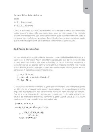 Ferramentas e aplicações da econometria
U4
181
Como é estimado por MQO este modelo assume que os erros uit são do tipo
“ruído branco” e não estão correlacionados com os regressores. Este modelo
é chamado de restritivo, pois considera comum para o painel como um todo a
constante e os coeficientes angulares. Este método é apropriado quando se supõe
que os indivíduos possuem características semelhantes Gujarati (2006).
3.3.2 Modelo de efeitos fixos
No modelo de efeitos fixos pode-se levar em conta a individualidade de cada X e
fazer variar o intercepto. Assim, esta técnica pressupõe que as variáveis omitidas
podem levar a mudanças nos interceptos para os dados em corte transversal e
séries temporais. De acordo com Greene (2008), o modelo de efeito fixo implica
que as diferenças entre os grupos podem ser capturadas por diferenças nos termos
constantes. A especificação do modelo seria:
O subscrito i no termo intercepto sugere que o intercepto das 4 empresas pode
ser diferente de uma para outra, porém são invariantes no tempo (os coeficientes
angulares dos regressores não variam entre indivíduos nem ao longo do tempo).
Esta seria uma limitação do modelo que poderia ser contornada utilizando-se
binárias de intercepto diferencial, conforme sugere Gujarati (2006, p. 516). Num
modelo como este os parâmetros estimados, são:
 