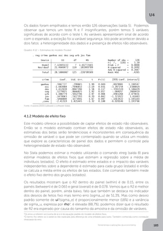 Ferramentas e aplicações da econometria
U4
183
Os dados foram empilhados e temos então 126 observações (saída 5). Podemos
observar que temos um teste R e F insignificantes, porém temos 5 variáveis
significativas de acordo com o teste t. As variáveis apresentaram sinal de acordo
com o esperado, a exceção foi a variável segurança. Isto pode acontecer devido a
dois fatos: a heterogeneidade dos dados e a presença de efeitos não observáveis.
4.1.2 Modelo de efeito fixo
Este modelo oferece a possibilidade de captar efeitos de estado não observáveis.
Então se o modelo estimado contiver efeitos de estado não observáveis, as
estimativas dos betas serão tendenciosas e inconsistentes em consequência da
omissão de variável o que pode ser contemplado quando se utiliza um modelo
que explore as características de painel dos dados e permitem o controle pela
heterogeneidade de estado não observável.
No Stata podemos estimar o modelo utilizando o comando xtreg (saída 8) para
estimar modelos de efeitos fixos que estimam a regressão sobre a média de
indivíduos (estados). O efeito é estimado entre estados e o impacto das variáveis
independentes sobre a dependente é estimado para cada grupo (estado) e então
se calcula a média entre os efeitos de tais estados. Este comando também mede
o efeito fixo dentro dos grupos (estados).
Os resultados mostram que o R2 dentro do painel (within) é de 0.15, entre os
painéis (between) é de 0.065 e geral (overall) é de 0.078. Vemos que o R2 é melhor
dentro do painel, porém, ainda baixo, fato que também se destaca no indicador
dos desvios de feitos fixo mais termo erro (sigma_u) de 51,3%. Mas como desvio
padrão somente de ui3
(sigma_e) é proporcionalmente menor (18%) e a variância
de sigma_u, expressa por rho4
, é elevada (88,7%), podemos dizer que o resultado
de R2 era esperado por causa do tamanho da amostra e da omissão de variáveis.
Fonte: A autora (2015) (utilizado o software Stata).
Quadro 4.12 – Estimativa do modelo Pooled
3
Os erros ui referem-se à soma de ai e ei da equação padrão do modelo de efeitos fixos.
4
O termo rho refere-se à variância não explicada pela diferença de uma entidade para outra. Também conhecida como correlação
intraclasse do erro.
 