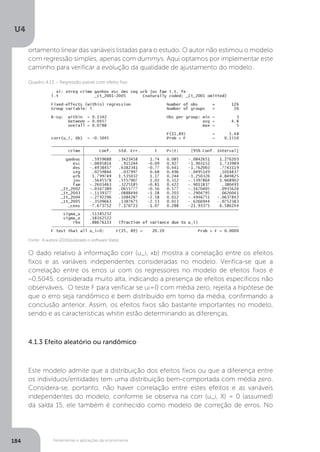 Ferramentas e aplicações da econometria
U4
184
ortamento linear das variáveis listadas para o estudo. O autor não estimou o modelo
com regressão simples, apenas com dummys. Aqui optamos por implementar este
caminho para verificar a evolução da qualidade de ajustamento do modelo.
O dado relativo à informação corr (u_i, xb) mostra a correlação entre os efeitos
fixos e as variáveis independentes consideradas no modelo. Verifica-se que a
correlação entre os erros ui com os regressores no modelo de efeitos fixos é
–0,5045, considerada muito alta, indicando a presença de efeitos específicos não
observáveis. O teste F para verificar se ui=0 com média zero, rejeita a hipótese de
que o erro seja randômico e bem distribuído em torno da média, confirmando a
conclusão anterior. Assim, os efeitos fixos são bastante importantes no modelo,
sendo e as características whitin estão determinando as diferenças.
4.1.3 Efeito aleatório ou randômico
Este modelo admite que a distribuição dos efeitos fixos ou que a diferença entre
os indivíduos/entidades tem uma distribuição bem-comportada com média zero.
Considera-se, portanto, não haver correlação entre estes efeitos e as variáveis
independentes do modelo, conforme se observa na corr (u_i, X) = 0 (assumed)
da saída 15, ele também é conhecido como modelo de correção de erros. No
Fonte: A autora (2015)(utilizado o software Stata).
Quadro 4.13 – Regressão painel com efeito fixo
 