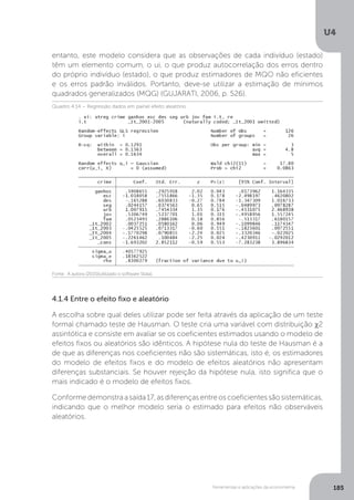 Ferramentas e aplicações da econometria
U4
185
entanto, este modelo considera que as observações de cada indivíduo (estado)
têm um elemento comum, o ui, o que produz autocorrelação dos erros dentro
do próprio indivíduo (estado), o que produz estimadores de MQO não eficientes
e os erros padrão inválidos. Portanto, deve-se utilizar a estimação de mínimos
quadrados generalizados (MQG) (GUJARATI, 2006, p. 526).
4.1.4 Entre o efeito fixo e aleatório
A escolha sobre qual deles utilizar pode ser feita através da aplicação de um teste
formal chamado teste de Hausman. O teste cria uma variável com distribuição χ2
assintótica e consiste em avaliar se os coeficientes estimados usando o modelo de
efeitos fixos ou aleatórios são idênticos. A hipótese nula do teste de Hausman é a
de que as diferenças nos coeficientes não são sistemáticas, isto é, os estimadores
do modelo de efeitos fixos e do modelo de efeitos aleatórios não apresentam
diferenças substanciais. Se houver rejeição da hipótese nula, isto significa que o
mais indicado é o modelo de efeitos fixos.
Conforme demonstra a saída 17, as diferenças entre os coeficientes são sistemáticas,
indicando que o melhor modelo seria o estimado para efeitos não observáveis
aleatórios.
Fonte: A autora (2015)(utilizado o software Stata).
Quadro 4.14 – Regressão dados em painel efeito aleatório
 