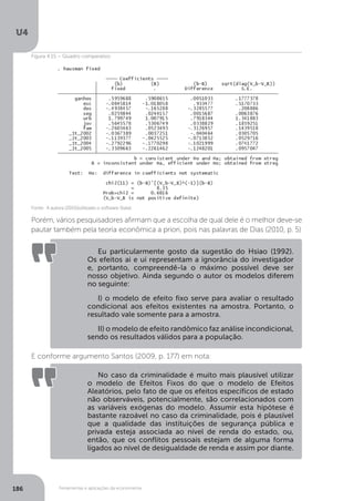 Ferramentas e aplicações da econometria
U4
186
Porém, vários pesquisadores afirmam que a escolha de qual dele é o melhor deve-se
pautar também pela teoria econômica a priori, pois nas palavras de Dias (2010, p. 5)
E conforme argumento Santos (2009, p. 177) em nota:
Eu particularmente gosto da sugestão do Hsiao (1992).
Os efeitos ai e ui representam a ignorância do investigador
e, portanto, compreendê-la o máximo possível deve ser
nosso objetivo. Ainda segundo o autor os modelos diferem
no seguinte:
I) o modelo de efeito fixo serve para avaliar o resultado
condicional aos efeitos existentes na amostra. Portanto, o
resultado vale somente para a amostra.
II) o modelo de efeito randômico faz análise incondicional,
sendo os resultados válidos para a população.
No caso da criminalidade é muito mais plausível utilizar
o modelo de Efeitos Fixos do que o modelo de Efeitos
Aleatórios, pelo fato de que os efeitos específicos de estado
não observáveis, potencialmente, são correlacionados com
as variáveis exógenas do modelo. Assumir esta hipótese é
bastante razoável no caso da criminalidade, pois é plausível
que a qualidade das instituições de segurança pública e
privada esteja associada ao nível de renda do estado, ou,
então, que os conflitos pessoais estejam de alguma forma
ligados ao nível de desigualdade de renda e assim por diante.
Fonte: A autora (2015)(utilizado o software Stata).
Figura 4.15 – Quadro comparativo
 