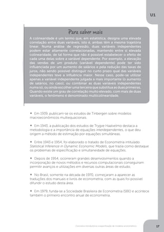 Conceitos introdutórios e especificação de modelos econométrico
U1
17
•  	Em 1939, publicam-se os estudos de Tinbergen sobre modelos
macroeconômicos multiequacionais.
•  	Em 1943, a publicação dos estudos de Trygve Haalvelmo destaca a
metodologia e a importância de equações interdependentes, o que deu
origem a método de estimação por equações simultâneas.
•  	Entre 1943 e 1954, foi elaborado o tratado de Econometria intitulado
Statistical Inference in Dynamic Economic Models, que trazia como destaque
os problemas de especificação e simultaneidade de equações.
•  	Depois de 1954, ocorreram grandes desenvolvimentos quando a
incorporação de novos métodos e recursos computacionais conseguiram
permitir avanços e utilizações em diversas outras áreas de estudo.
•  	No Brasil, somente na década de 1970, começaram a aparecer as
traduções dos manuais e livros de econometria, com as quais foi possível
difundir o estudo desta área.
•  	Em 1979, funda-se a Sociedade Brasileira de Econometria (SBE) e acontece
também o primeiro encontro anual de econometria.
A colinearidade é um termo que, em estatística, designa uma elevada
correlação entre duas variáveis, isto é, ambas têm a mesma trajetória
linear. Numa análise de regressão, duas variáveis independentes
podem estar altamente correlacionadas, mantendo entre si elevada
colinearidade, de tal forma que não é possível estabelecer o efeito de
cada uma delas sobre a variável dependente. Por exemplo, a elevação
das vendas de um produto (variável dependente) pode ter sido
influenciada por um aumento de salários e pela redução das taxas de
juros, não sendo possível distinguir no curto prazo qual das variáveis
independentes teve a influência maior. Nesse caso, pode-se utilizar
apenas a variável independente julgada a mais importante (o aumento
de salários, no caso), ou combinar as duas variáveis independentes
numa só, ou ainda escolher uma terceira que substitua as duas primeiras.
Quando existe um grau de correlação muito elevado, com mais de duas
variáveis, o fenômeno é denominado multicolinearidade.
 