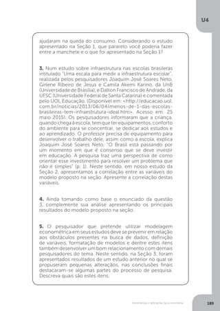 Ferramentas e aplicações da econometria
U4
189
ajudaram na queda do consumo. Considerando o estudo
apresentado na Seção 1, que pararelo você poderia fazer
entre a manchete e o que foi apresentado na Seção 1?
3. Num estudo sobre infraestrutura nas escolas brasileras
intitulado "Uma escala para medir a infraestrutura escolar",
realizada pelos pesquisadores Joaquim José Soares Neto,
Girlene Ribeiro de Jesus e Camila Akemi Karino, da UnB
(Universidade de Brasília), e Dalton Francisco de Andrade, da
UFSC (Universidade Federal de Santa Catarina) e comentada
pelo UOL Educação. (Disponível em: <http://educacao.uol.
com.br/noticias/2013/06/04/menos-de-1-das-escolas-
brasileiras-tem-infraestrutura-ideal.htm>. Acesso em: 25
maio 2015). Os pesquisadores informaram que a criança,
quandochegaàescola,temqueterequipamentos,conforto
do ambiente para se concentrar, se dedicar aos estudos e
ao aprendizado. O professor precisa de equipamento para
desenvolver o trabalho dele, assim como a escola, explica
Joaquim José Soares Neto. "O Brasil está passando por
um momento em que é consenso que se deve investir
em educação. A pesquisa traz uma perspectiva de como
orientar esse investimento para resolver um problema que
não é simples" (p. 1). Neste sentido, em nosso estudo da
Seção 2, apresentamos a correlação entre as variáveis do
modelo proposto na seção. Apresente a correlação destas
variáveis.
4. Ainda tomando como base o enunciado da questão
3, complemente sua análise apresentando os principais
resultados do modelo proposto na seção.
5. O pesquisador que pretende utilizar modelagem
econométrica em seus estudos deve se prevenir em relação
aos obstáculos presentes na busca de dados, definição
de variáveis, formatação de modelos e dentre estes itens
também desenvolver um bom relacionamento com demais
pesquisadores do tema. Neste sentido, na Seção 3, foram
apresentados resultados de um estudo anterior no qual se
propuseram pequenas alteraçãos, nas conclusões finais
destacaram-se algumas partes do processo de pesquisa.
Descreva quais são estes itens.
 