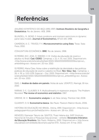 Ferramentas e aplicações da econometria
U4
191
Referências
ANUÁRIO ESTATÍSTICO DO IBGE (1991-1997). Instituto Brasileiro de Geografia e
Estatatística. Rio de Janeiro: AEB, 1998.
BLUNDELL, R.; BOND, S. Initial conditions and moment restrictions in dynamic
panel data models. Journal of Econometrics, 87:115-143, 1998.
CAMERON, A. C.; TRIVEDI, P. K. Microeconometrics using Stata. Texas: Stata
Press, 2010.
CONJUNTURA ECONÔMICA. IBRE: Rio de Janeiro, 1998.
DI PIERRO, M.C; JOIA, O: RIBEIRO, V. M. Visões da educação de jovens e
adultos no Brasil. Cad. CEDES, Campinas, v. 21, n. 55, nov. 2001. Disponível em:
<http://www.scielo.br/scielo.php?pid=S0101-32622001000300005&script=sci_
arttext&tlng=es>. Acesso em: 20 nov. 2010.
DI PIERRO, Maria Clara. Notas sobre a redefinição da identidade e das políticas
públicas de educação de jovens e adultos no Brasil. Rev: Educ. Soc., Campinas, v.
26, n. 92, p. 1115-1139, Especial – Out. 2005. Disponível em: <http://www.scielo.br/
scielo.php?pid=S0101-32622001000300005&script=sci_arttext&tlng=es>. Acesso
em: 20 nov. 2010.
DIAS, J. Análise de dados em painéis. Notas de aula. UEM/PCE, Maringá, 18 nov.
2010.
FARRAR, D. E.; GLAUBER, R. R. Multicollinearity in regression analysis: The Problem
Revisited. The review of economics and statistics. 1967.
GREENE, W. H. Econometric analysis. 6. ed. New Jersey: Prentice Hall, 2008.
GUJARATI, D. N. Econometria básica. São Paulo: Pearson Makron Books, 2006.
HISTÓRIA DE EDUCAÇÃO NO BRASIL. Vitória, 1993. Disponível em: <http://www.
pedagogiaemfoco.pro.br/heb10a.htm>. Acesso em: 28 nov. 2010.
MENEZES, Ebenezer Takuno de; SANTOS, Thais Helena dos. INEP (Instituto
Nacional de Estudos e Pesquisas Educacionais - verbete). Dicionário Interativo
da Educação Brasileira. São Paulo: Midiamix, 2002. Disponível em:< http://www.
educabrasil.com.br/eb/dic/dicionario.asp?id=373>. Acesso em: 8 mai. 2015.
 