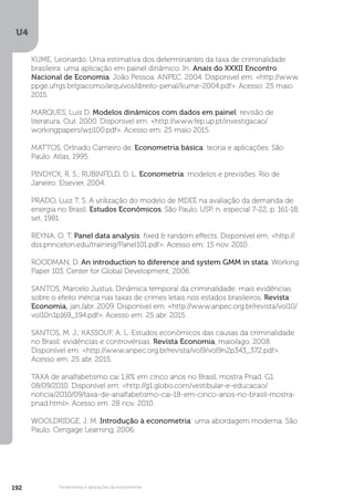 U4
192 Ferramentas e aplicações da econometria
KUME, Leonardo. Uma estimativa dos determinantes da taxa de criminalidade
brasileira: uma aplicação em painel dinâmico. In: Anais do XXXII Encontro
Nacional de Economia, João Pessoa. ANPEC. 2004. Disponível em: <http://www.
ppge.ufrgs.br/giacomo/arquivos/direito-penal/kume-2004.pdf>. Acesso: 25 maio
2015.
MARQUES, Luis D. Modelos dinâmicos com dados em painel: revisão de
literatura. Out. 2000. Disponível em: <http://www.fep.up.pt/investigacao/
workingpapers/wp100.pdf>. Acesso em: 25 maio 2015.
MATTOS, Orlnado Carneiro de. Econometria básica: teoria e aplicações. São
Paulo: Atlas, 1995.
PINDYCK, R. S.; RUBINFELD, D. L. Econometria: modelos e previsões. Rio de
Janeiro: Elsevier, 2004.
PRADO, Luiz T. S. A utilização do modelo de MDEE na avaliação da demanda de
energia no Brasil. Estudos Econômicos, São Paulo, USP, n. especial 7-22, p. 161-18,
set. 1981.
REYNA, O. T. Panel data analysis: fixed & random effects. Disponível em: <http://
dss.princeton.edu/training/Panel101.pdf>. Acesso em: 15 nov. 2010.
ROODMAN, D. An introduction to diference and system GMM in stata. Working
Paper 103, Center for Global Development, 2006.
SANTOS, Marcelo Justus. Dinâmica temporal da criminalidade: mais evidências
sobre o efeito inércia nas taxas de crimes letais nos estados brasileiros. Revista
Economia, jan./abr. 2009. Disponível em: <http://www.anpec.org.br/revista/vol10/
vol10n1p169_194.pdf>. Acesso em: 25 abr. 2015.
SANTOS, M. J.; KASSOUF, A. L. Estudos econômicos das causas da criminalidade
no Brasil: evidências e controvérsias. Revista Economia, maio/ago. 2008.
Disponível em: <http://www.anpec.org.br/revista/vol9/vol9n2p343_372.pdf>.
Acesso em: 25 abr. 2015.
TAXA de analfabetismo cai 1,8% em cinco anos no Brasil, mostra Pnad. G1.
08/09/2010. Disponível em: <http://g1.globo.com/vestibular-e-educacao/
noticia/2010/09/taxa-de-analfabetismo-cai-18-em-cinco-anos-no-brasil-mostra-
pnad.html>. Acesso em: 28 nov. 2010.
WOOLDRIDGE, J. M. Introdução à econometria: uma abordagem moderna. São
Paulo: Cengage Learning, 2006.
 