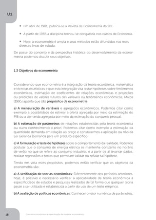 Conceitos introdutórios e especificação de modelos econométrico
U1
18
•  	Em abril de 1981, publica-se a Revista de Econometria da SBE.
•  	A partir de 1985 a disciplina tornou-se obrigatória nos cursos de Economia.
•  	Hoje, a econometria é ampla e seus métodos estão difundidos nas mais
diversas áreas de estudo.
De posse do conceito e da perspectiva histórica do desenvolvimento da econo-
metria podemos discutir seus objetivos.
1.3 Objetivos da econometria
Considerando que econometria é a integração da teoria econômica, matemática
e técnicas estatísticas e que esta integração visa testar hipóteses sobre fenômenos
econômicos, estimação de coeficientes de relações econômicas e projeções
ou predições de valores futuros das variáveis ou fenômenos econômicos, Matos
(1995) aponta que são propósitos da econometria:
a) A mensuração de variáveis e agregados econômicos. Podemos citar como
exemplo a possibilidade de estimar a oferta agregada por meio da estimação do
PIB ou a demanda agregada por meio da estimação do consumo pessoal.
b) A estimação de parâmetros de relações estabelecidas pela teoria econômica
ou outro conhecimento a priori. Podemos citar como exemplo a estimação da
quantidade demanda em relação ao preço e constatarmos a aplicação ou não da
Lei Geral da Demanda para um produto específico.
c) A formulação e teste de hipóteses sobre o comportamento da realidade. Podemos
postular que o consumo de energia elétrica se mantenha constante no horário
de verão no que se refere ao consumo industrial, e a partir de aí levantar dados,
realizar regressões e testes que permitam validar ou refutar tal hipótese.
Tendo em vista estes propósitos, podemos então verificar que os objetivos da
econometria são:
a) A verificação de teorias econômicas: Diferentemente dos períodos anteriores,
hoje, é possível e necessário verificar a aplicabilidade da teoria econômica à
especificidade de estudos e pesquisas realizadas de tal forma que qualquer teoria
passe a ser utilizada e estabelecida a partir do uso de um teste empírico.
b) A avaliação de políticas econômicas: Conhecer o valor numérico de parâmetros,
 