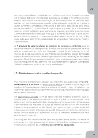 Conceitos introdutórios e especificação de modelos econométrico
U1
19
tais como: elasticidades, multiplicadores, coeficientes técnicos, é muito importante
no processo decisório em empresas (públicas ou privadas) e no âmbito governa-
mental, dado que auxilia na comparação de efeitos resultantes de decisões alter-
nativas. Um exemplo comum é quando se faz a seguinte pergunta: se o governo
quiser aumentar a arrecadação tributando o consumo, esta política seria eficaz
em produto elástico ou inelástico. A resposta para a questão recai normalmente
sobre os preços inelásticos, pois, aumento de impostos aumenta o preço e reduz
a demanda de produtos elásticos mais que o aumento de preços, já para os pro-
dutos inelásticos a queda no consumo é menor que o aumento de preços. Por
outro lado, para determinar a elasticidade de um produto, necessitamos recorrer
à econometria.
c) A previsão de valores futuros de variáveis de natureza econômica: para os
governos na formulação de políticas, é importante que sejam conhecidas as mag-
nitudes econômicas em toda sua dimensão possível. Assim, entender os movi-
mentos de longo prazo (cíclicos) e de médio prazo (tendência) através da medição
e predição de valores futuros destas magnitudes utilizando informações passadas e
presentes. Desta forma, os governos podem fazer um julgamento da necessidade
ou não de alguma medida corretiva. Tais estudos também se aplicam às empresas.
São mais comuns os estudos de curto e médio prazo.
1.3.1 Divisão da econometria e análise de regressão
Para melhorar e direcionar os estudos a econometria está subdividida em econo-
metria teórica e aplicada. Na econometria teórica estuda-se a estruturação dos
modelos teóricos existentes, busca-se avançar propondo novas modelagens que
sejam mais adequadas ou que permitam solucionar algum problema de adequação
dos modelos existentes.
Na econometria aplicada fazem-se aplicações dos modelos existentes, cuja es-
colha é guiada por algum conhecimento a priori sobre os problemas encontra-
dos em um campo particular dos estudos da economia ou outras áreas na qual
a econometria seja relevante na busca de alternativas de solução. Em economia,
a econometria se aplica a problemas microeconômicos (microeconometria), em
estudos que envolvam a teoria da demanda, produção, investimento, consumo e
outros campos de pesquisa econômica aplicada. E também a diversas outras áreas
de estudo da economia.
Em qualquer caso, a econometria é parte arte e parte ciência, devido a muitas vezes
a intuição e o bom julgamento do econometrista desempenharem um papel
importante na escolha de um modelo econométrico apropriado.
 